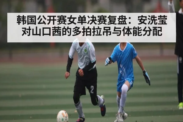 韩国公开赛女单决赛复盘：安洗莹对山口茜的多拍拉吊与体能分配